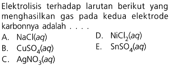 Elektrolisis terhadap larutan berikut yang menghasilkan gas pada kedua elektrode karbonnya adalah .... 
A.  NaCl(aq) 
D.  NiCl2(aq) 
B.   CuSO4(aq) 
E.  SnSO4(aq) 
C.  AgNO3(aq) 