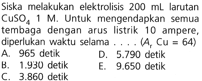 Siska melakukan elektrolisis 200 mL larutan CuSO4 1 M. Untuk  mengendapkan semua tembaga dengan arus listrik 10 ampere, diperlukan waktu selama (Ar Cu = 64)