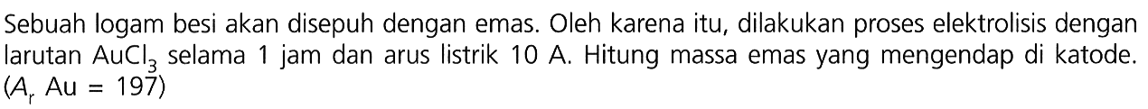 Sebuah logam besi akan disepuh dengan emas. Oleh karena itu, dilakukan proses elektrolisis dengan larutan AuCl3 selama 1 jam dan arus listrik 10 A. Hitung massa emas yang mengendap di katode. (Ar Au = 197)