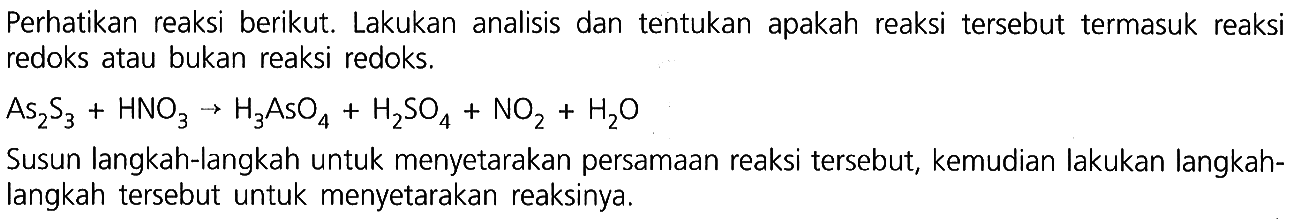 Perhatikan reaksi berikut. Lakukan analisis dan tentukan apakah reaksi tersebut termasuk reaksi redoks atau bukan reaksi redoks. 
As2S3 + HNO3 -> H3AsO4 + H2SO4 + NO2 + H2O 
Susun langkah-langkah untuk menyetarakan persamaan reaksi tersebut, kemudian lakukan langkah-langkah tersebut untuk menyetarakan reaksinya.