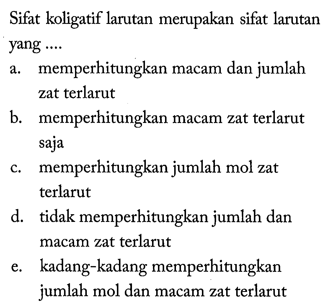 Sifat koligatif larutan merupakan sifat larutan yang .... 
a. memperhitungkan macam dan jumlah zat terlarut 
b. memperhitungkan macam zat terlarut saja 
c. memperhitungkan jumlah mol zat terlarut 
d. tidak memperhitungkan jumlah dan macam zat terlarut 
e. kadang-kadang memperhitungkan jumlah mol dan macam zat terlarut 