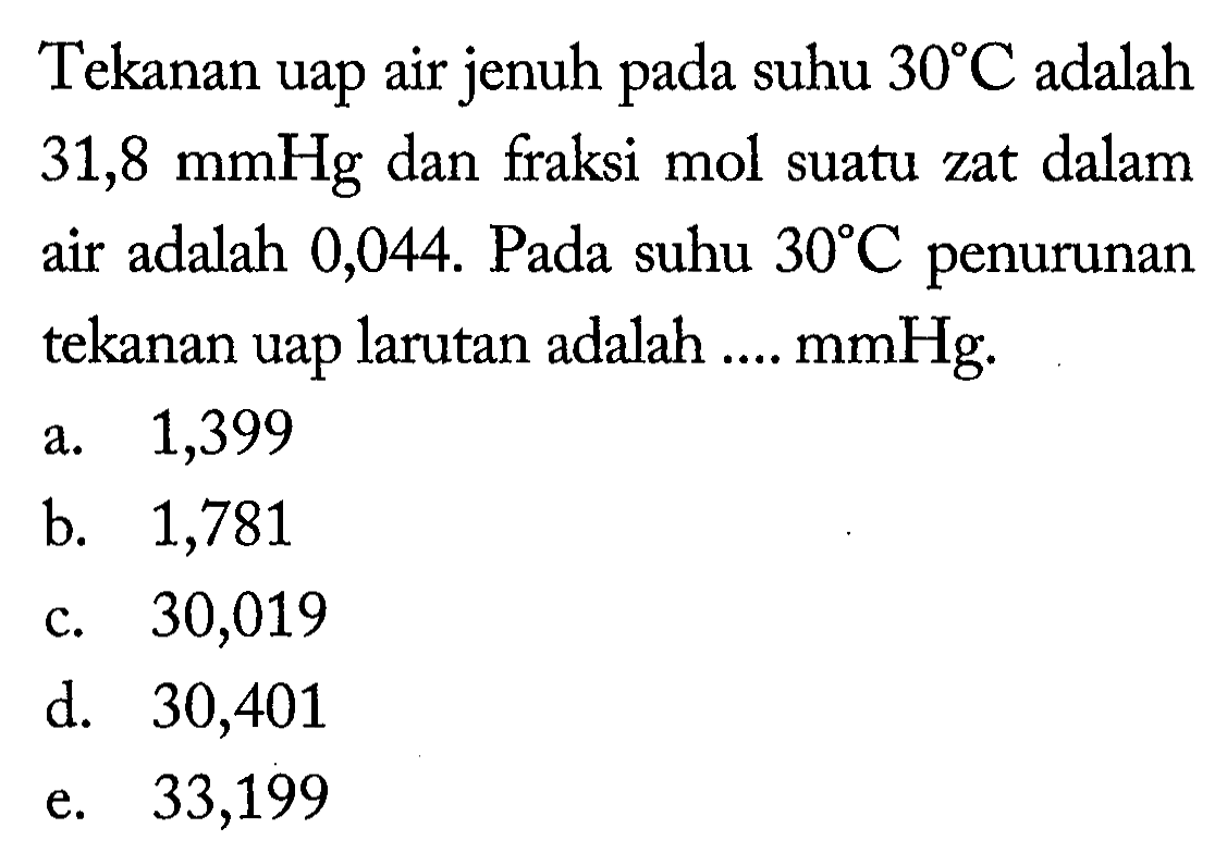 Tekanan uap air jenuh pada suhu 30 C adalah 31,8 mmHg dan fraksi mol suatu zat dalam air adalah 0,044. Pada suhu 30 C penurunan tekanan uap larutan adalah .... mmHg. 