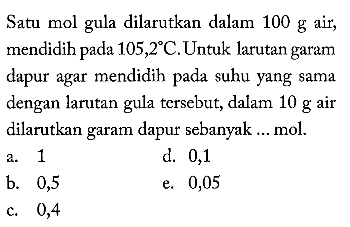 Satu mol gula dilarutkan dalam 100 g air, mendidih pada 105,2 C. Untuk larutan garam dapur agar mendidih pada suhu yang sama dengan larutan tersebut, dalam 10 g air gula dilarutkan garam dapur sebanyak ... mol. 
