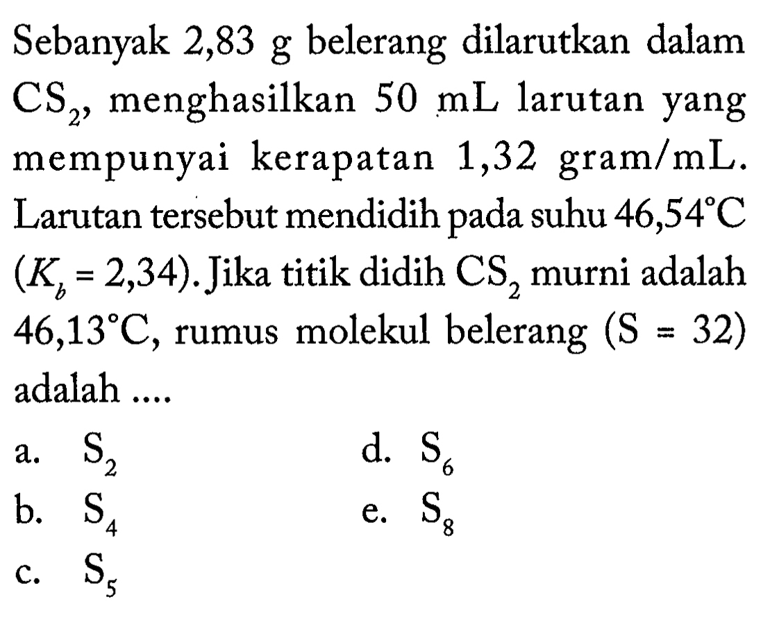 Sebanyak 2,83 g belerang dilarutkan dalam CS2, menghasilkan 50 mL larutan yang mempunyai kerapatan 1,32 gram/mL . Larutan tersebut mendidih pada suhu 46,54 C  (Kb=2,34). Jika titik didih CS2 murni adalah 46,13 C, rumus molekul belerang (S=32) adalah .... 
