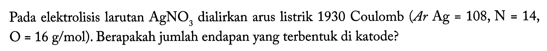 Pada elektrolisis larutan AgNO3 dialirkan arus listrik 1930 Coulomb (Ar Ag = 108, N = 14, O = 16 g/mol). Berapakah jumlah endapan yang terbentuk di katode?