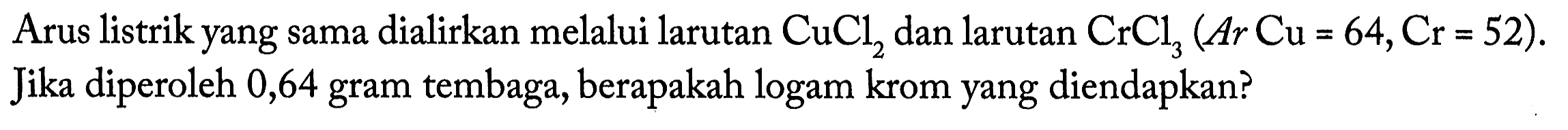 Arus listrik yang sama dialirkan melalui larutan CuCl2 dan larutan CrCl3 (Ar Cu = 64, Cr = 52). Jika diperoleh 0,64 gram tembaga, berapakah logam krom yang diendapkan?