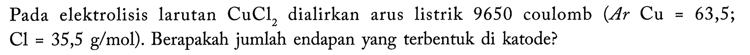 Pada elektrolisis larutan CuCl2 dialirkan arus listrik 9650 coulomb (Ar Cu = 63,5; Cl= 35,5 g/mol). Berapakah jumlah endapan yang terbentuk di katode?