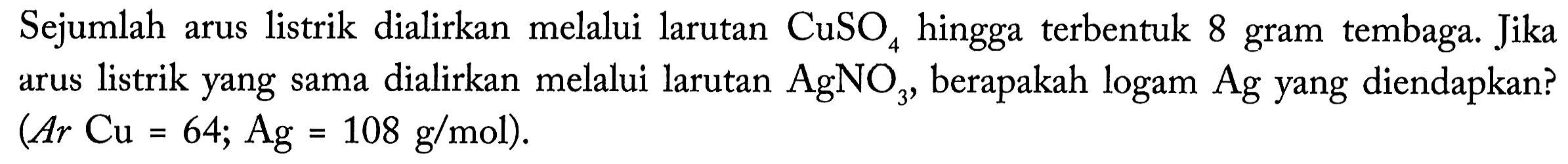 Sejumlah arus listrik dialirkan  melalui larutan CuSO4 hingga terbentuk 8 gram tembaga. Jika arus listrik yang sama dialirkan melalui larutan AgNO3, berapakah logam Ag yang diendapkan? (Ar Cu = 64; Ag = 108 g/mol).