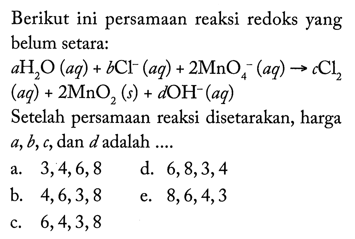 Berikut ini persamaan reaksi redoks yang belum setara:a H2O(aq) + b Cl^- (aq) + 2MnO4^- (aq) -> c Cl2 (aq) + 2MnO2(s) + d OH^- (aq) Setelah persamaan reaksi disetarakan, harga a, b, c, dan d adalah ....