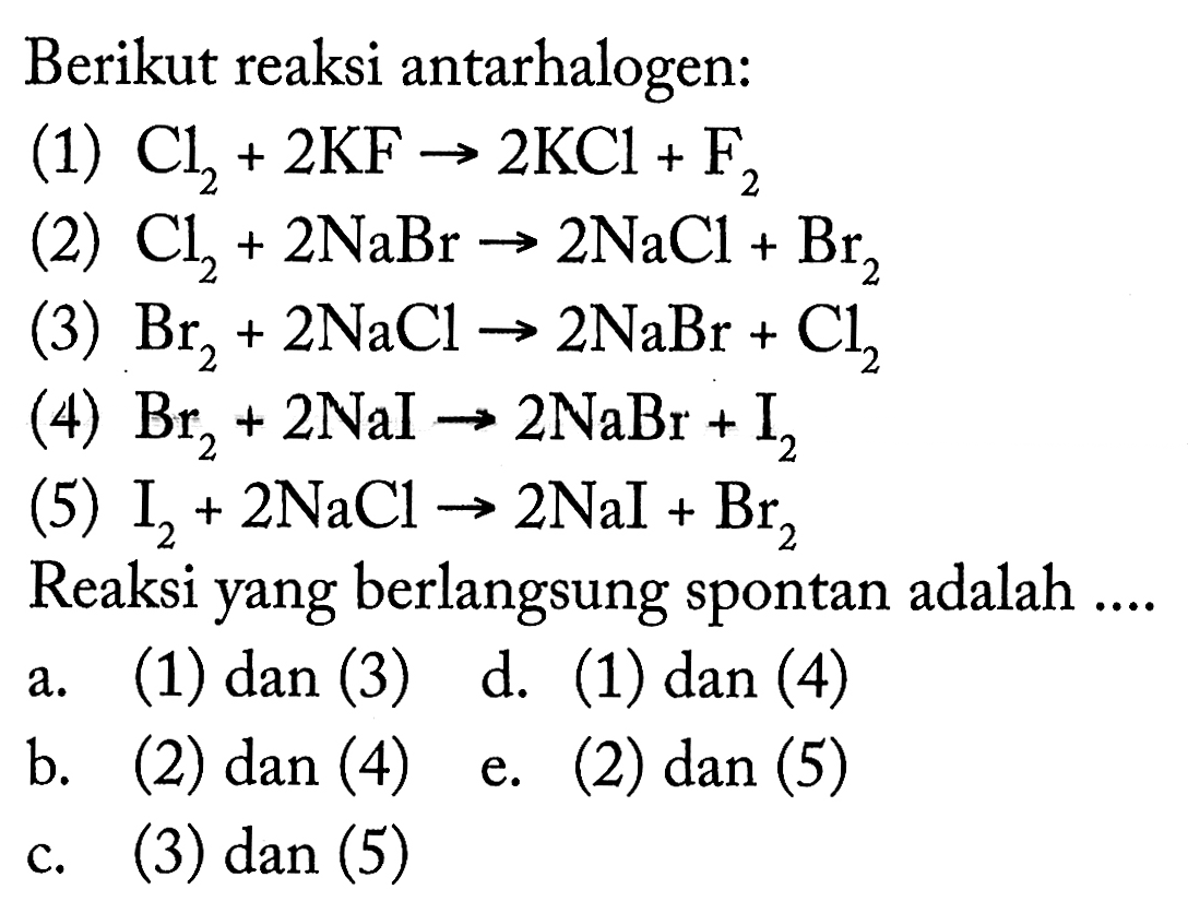 Berikut reaksi antarhalogen:(1) Cl2 + 2KF -> 2KCl + F2 (2) Cl2 + 2NaBr -> 2NaCl + Br2 (3) Br2 + 2NaCl -> 2NaBr + Cl2 (4) Br2 + 2NaI -> 2NaBr + I2 (5) I2 + 2NaCl -> 2NaI + Br2 Reaksi yang berlangsung spontan adalah ....