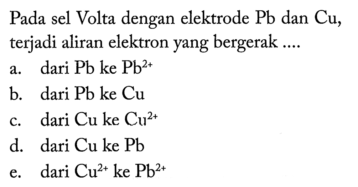 Pada sel Volta dengan elektrode Pb dan Cu, terjadi aliran elektron yang bergerak ....  a. dari Pb ke Pb^2+ b. dari Pb ke Cu c. dari Cu ke Cu^2+ d. dari Cu ke Pb e. dari Cu^2+ ke Pb^2+