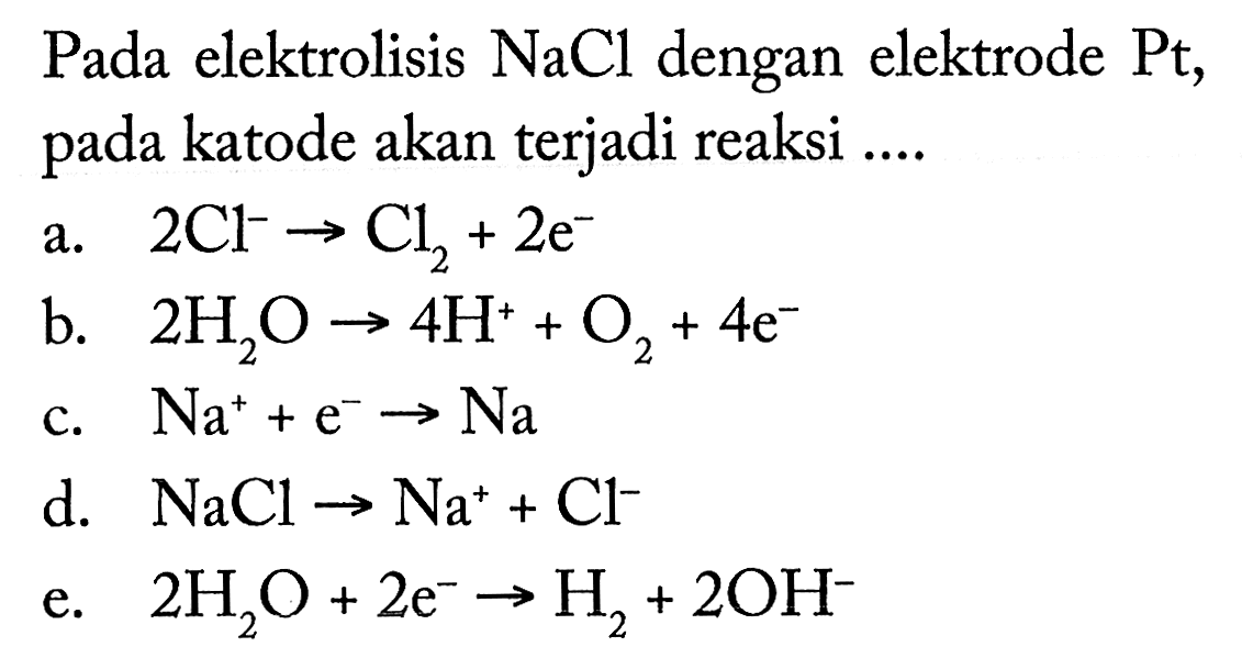 Pada elektrolisis NaCl dengan elektrode Pt, pada katode akan terjadi reaksi 
a. 2 Cl^- -> Cl2 + 2 e^- 
b. 2 H2O -> 4 H^+ + O2 + 4 e^- 
c. Na^+ + e^- -> Na 
d. NaCl -> Na^+ + Cl^- 
e. 2 H2O + 2 e^- -> H2 + 2 OH^- 