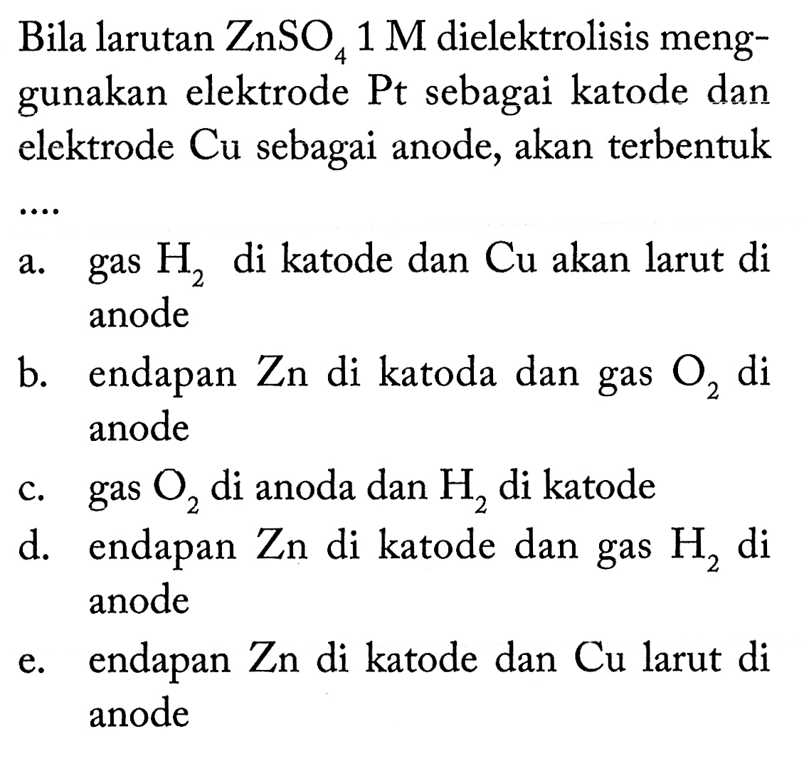 Bila larutan ZnSO4 1 M dielektrolisis menggunakan elektrode Pt sebagai katode dan elektrode Cu sebagai anode, akan terbentuk a. gas H2 di katode dan Cu akan larut di anode b. endapan Zn di katoda dan gas O2 di anode c. gas O2 di anoda dan H2 di katode d. endapan Zn di katode dan gas H2 di anode e. endapan Zn di katode dan Cu larut di anode