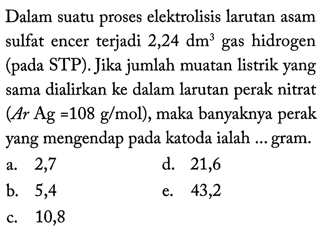 Dalam suatu proses elektrolisis larutan asam sulfat encer terjadi  2,24 dm^3  gas hidrogen (pada STP). Jika jumlah muatan listrik yang sama dialirkan ke dalam larutan perak nitrat (Ar Ag=108 g/mol) , maka banyaknya perak yang mengendap pada katoda ialah ... gram. 