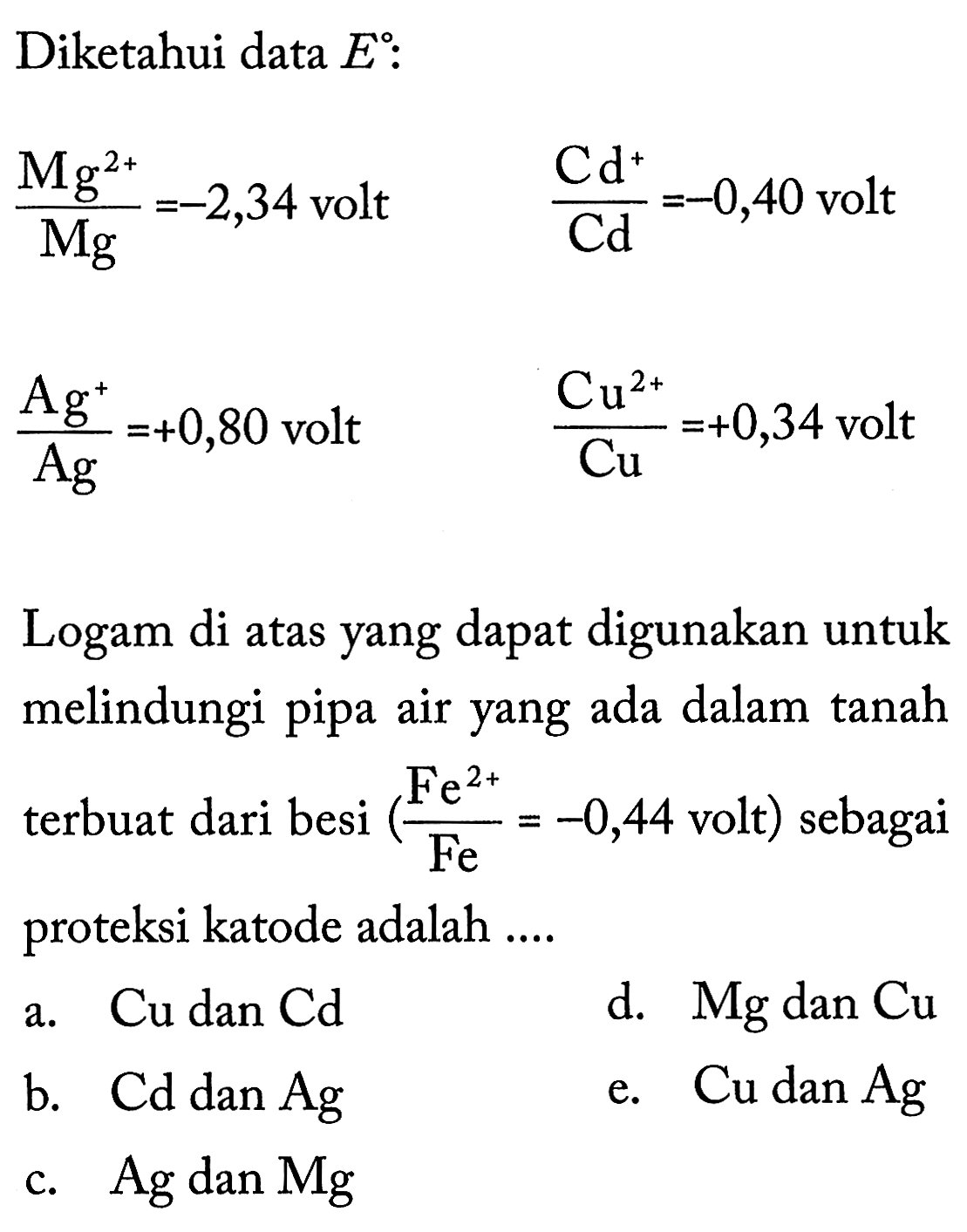 Diketahui data  E  : Mg^(2+)/Mg=-2,34  volt   Cd^+/Cd=-0,40  volt  Ag^+/Ag=+0,80  volt   Cu^(2+)/Cu=+0,34  voltLogam di atas yang dapat digunakan untuk melindungi pipa air yang ada dalam tanah terbuat dari besi  (Fe^(2+)/Fe=-0,44.  volt  )  sebagai proteksi katode adalah ....