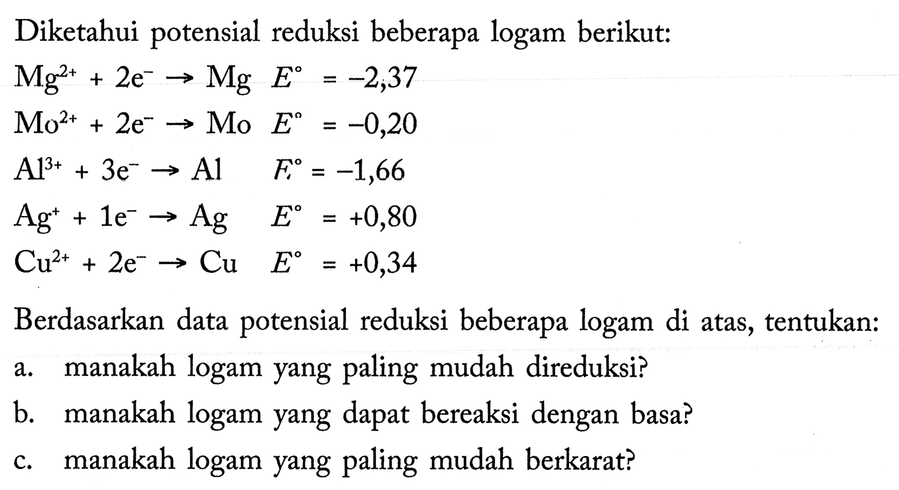 Diketahui potensial reduksi beberapa logam berikut: 
Mg^(2+) + 2 e^- -> Mg E = -2,37 
Mo^(2+) + 2 e^- -> Mo E = -0,20 
Al^(3+) + 3 e^- -> Al E = -1,66 
Ag^+ + 1 e^- -> Ag E = +0,80 
Cu^(2+) + 2 e^- -> Cu E = +0,34 
Berdasarkan data potensial reduksi beberapa logam di atas, tentukan: a. manakah logam yang paling mudah direduksi? b. manakah logam yang dapat bereaksi dengan basa? c. manakah logam yang paling mudah berkarat? 