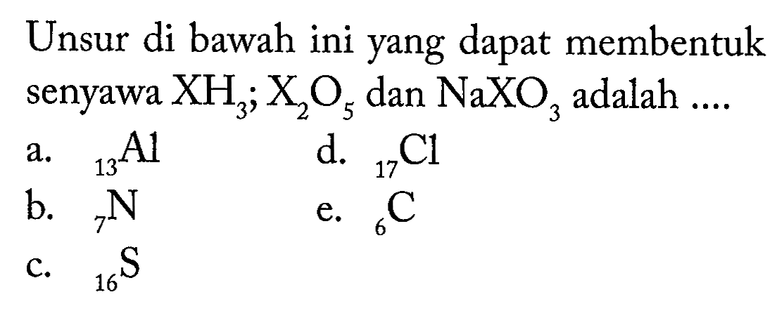 Unsur di bawah ini yang dapat membentuk senyawa XH3; X2O5 dan NaXO3 adalah .... 
a. 13 Al 
b. 7 N 
c. 16 S 
d. 17 Cl 
e. 6 C