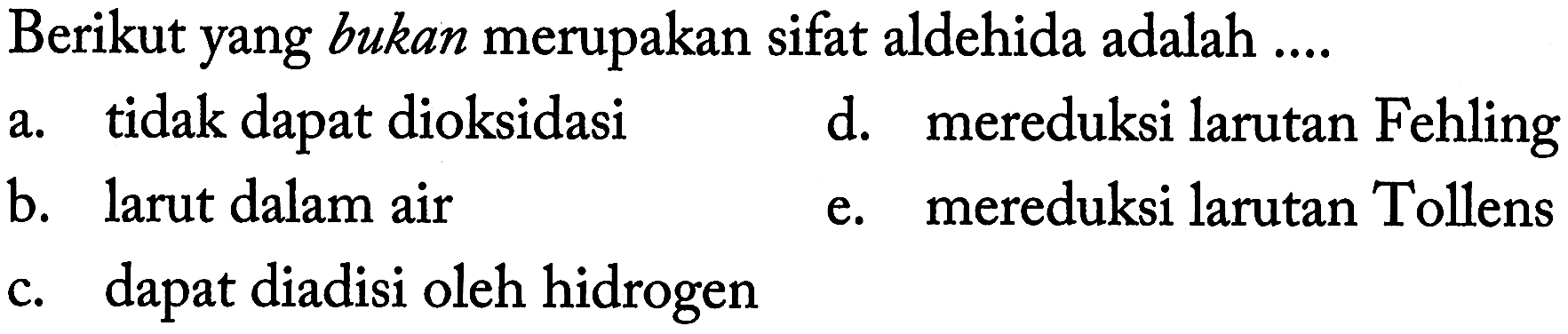 Berikut yang bukan merupakan sifat aldehida adalah ....
a. tidak dapat dioksidasi
d. mereduksi larutan Fehling
b. larut dalam air
e. mereduksi larutan Tollens
c. dapat diadisi oleh hidrogen