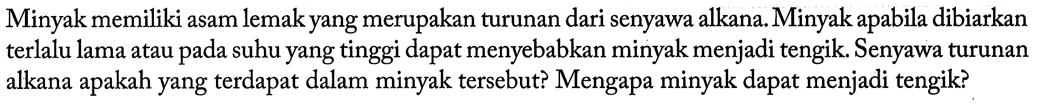 Minyak memiliki asam lemak yang merupakan turunan dari senyawa alkana. Minyak apabila dibiarkan terlalu lama atau pada suhu yang tinggi dapat menyebabkan minyak menjadi tengik. Senyawa turunan alkana apakah yang terdapat dalam minyak tersebut? Mengapa minyak dapat menjadi tengik? 