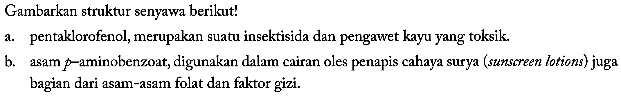 Gambarkan struktur senyawa berikut! 
a. pentaklorofenol, merupakan suatu insektisida dan pengawet kayu yang toksik. 
b. asam p-aminobenzoat, digunakan dalam cairan oles penapis cahaya surya (sunscreen lotions) juga bagian dari asam-asam folat dan faktor gizi.