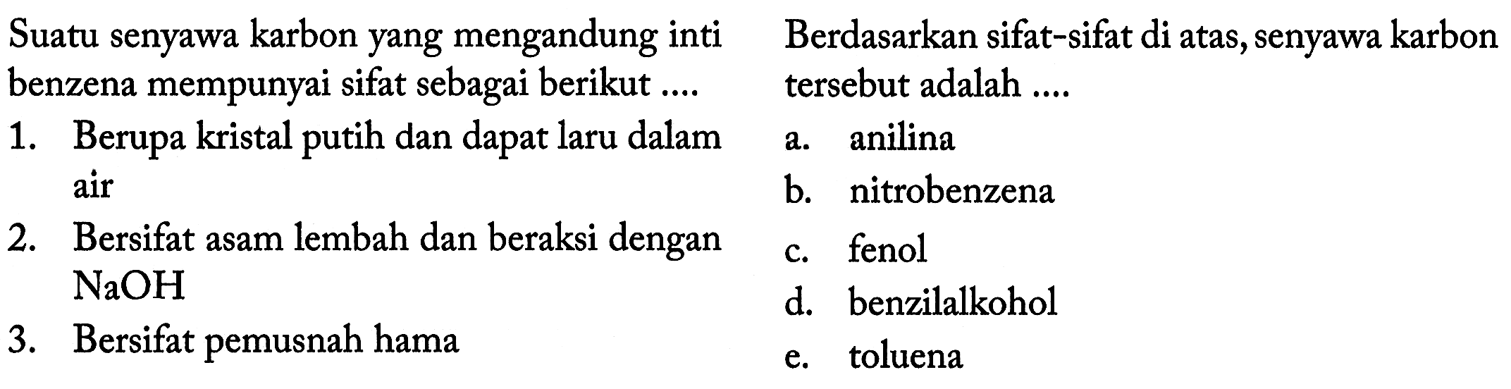 Suatu senyawa karbon yang mengandung inti benzena mempunyai sifat sebagai berikut .... 
1. Berupa kristal putih dan dapat laru dalam
2. Bersifat asam lembah dan beraksi dengan NaOH 
3. Bersifat pemusnah hama

Berdasarkan sifat-sifat di atas, senyawa karbon tersebut adalah ....
a. anilina air
b. nitrobenzena
c. fenol  
d. benzilalkohol
e. toluena