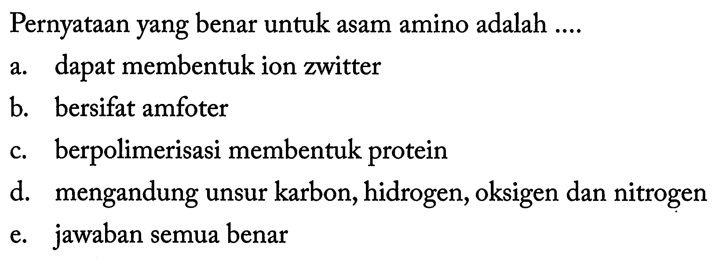 Pernyataan yang benar untuk asam amino adalah .... 
a. dapat membentuk ion zwitter 
b. bersifat amfoter 
c. berpolimerisasi membentuk protein 
d. mengandung unsur karbon, hidrogen, oksigen dan nitrogen 
e. jawaban semua benar