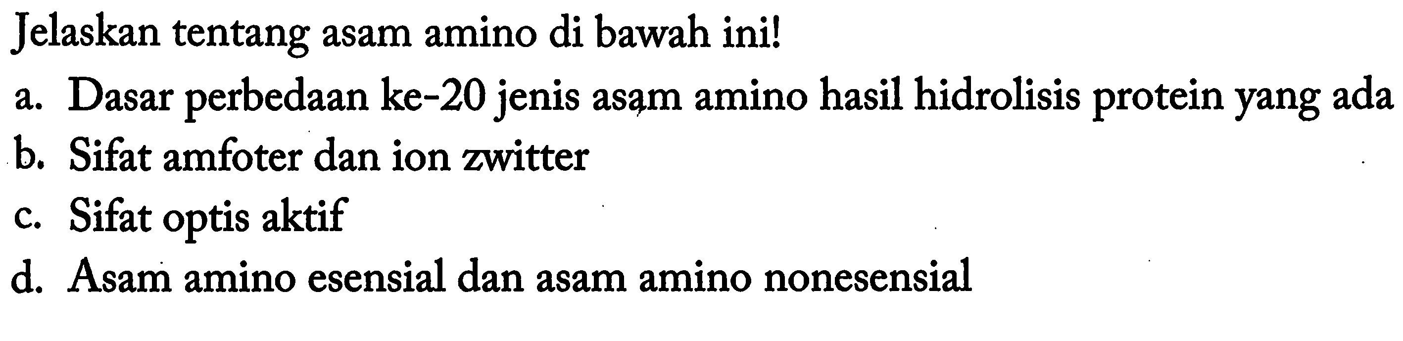 Jelaskan tentang asam amino di bawah ini! 
a. Dasar perbedaan ke-20 jenis asam amino hasil hidrolisis protein yang ada 
b. Sifat amfoter dan ion zwitter 
c. Sifat optis aktif 
d. Asam amino esensial dan asam amino nonesensial