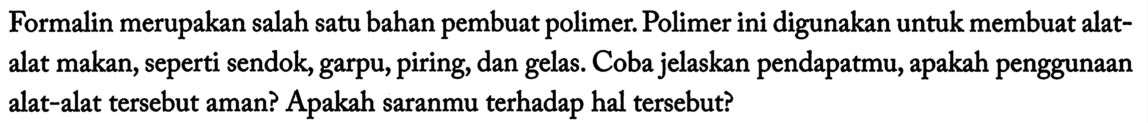 Formalin merupakan salah satu bahan pembuat polimer. Polimer ini digunakan untuk membuat alatalat makan, seperti sendok, garpu, piring, dan gelas. Coba jelaskan pendapatmu, apakah penggunaan alat-alat tersebut aman? Apakah saranmu terhadap hal tersebut? 