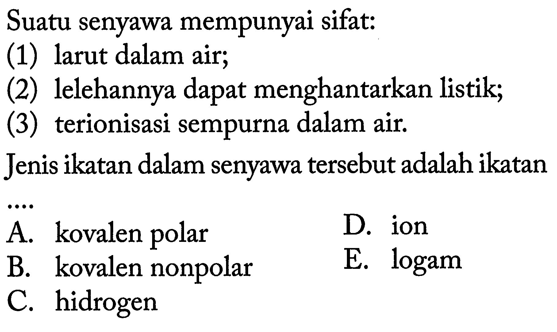 Suatu senyawa mempunyai sifat:(1) larut dalam air;(2) lelehannya dapat menghantarkan listik;(3) terionisasi sempurna dalam air.Jenis ikatan dalam senyawa tersebut adalah ikatan... A. kovalen polar D. ion B. kovalen nonpolar E. logam C. hidrogen