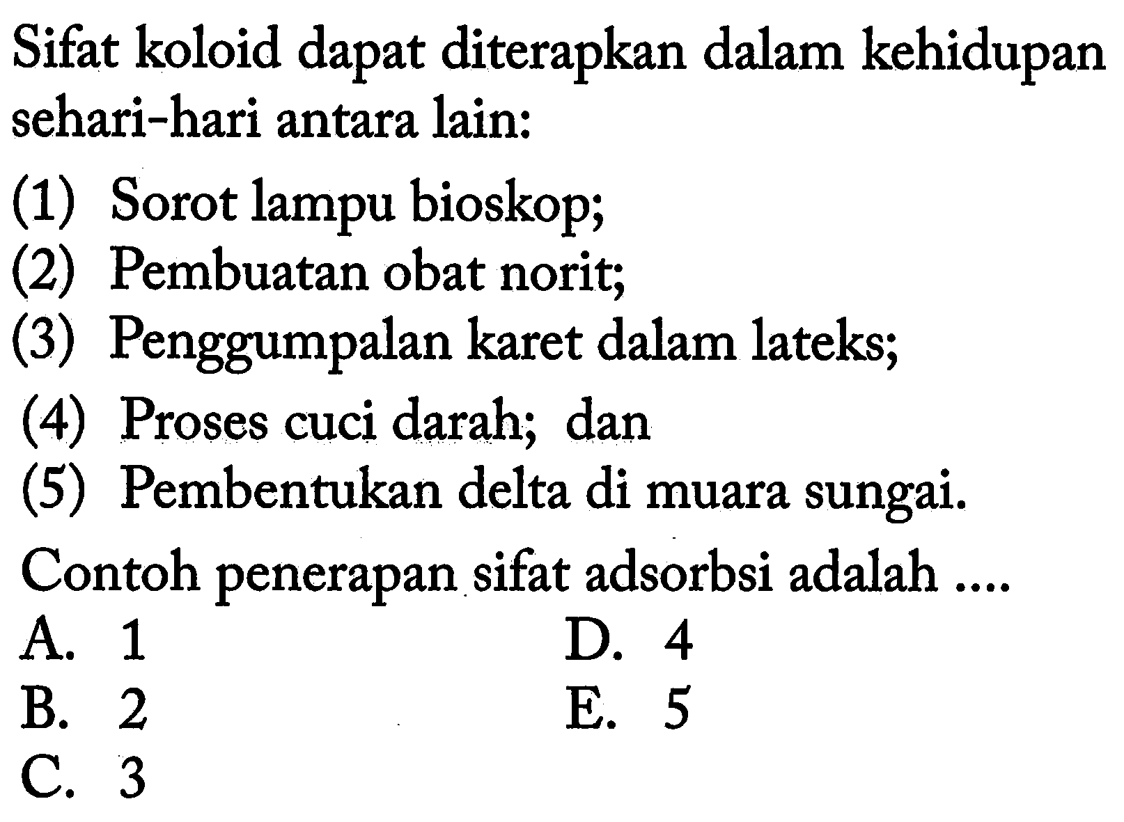 Sifat koloid dapat diterapkan dalam kehidupan sehari-hari antara lain:
(1) Sorot lampu bioskop;
(2) Pembuatan obat norit;
(3) Penggumpalan karet dalam lateks;
(4) Proses cuci darah; dan
(5) Pembentukan delta di muara sungai.
Contoh penerapan sifat adsorbsi adalah ....
A. 1
D. 4
B. 2
E. 5
C. 3