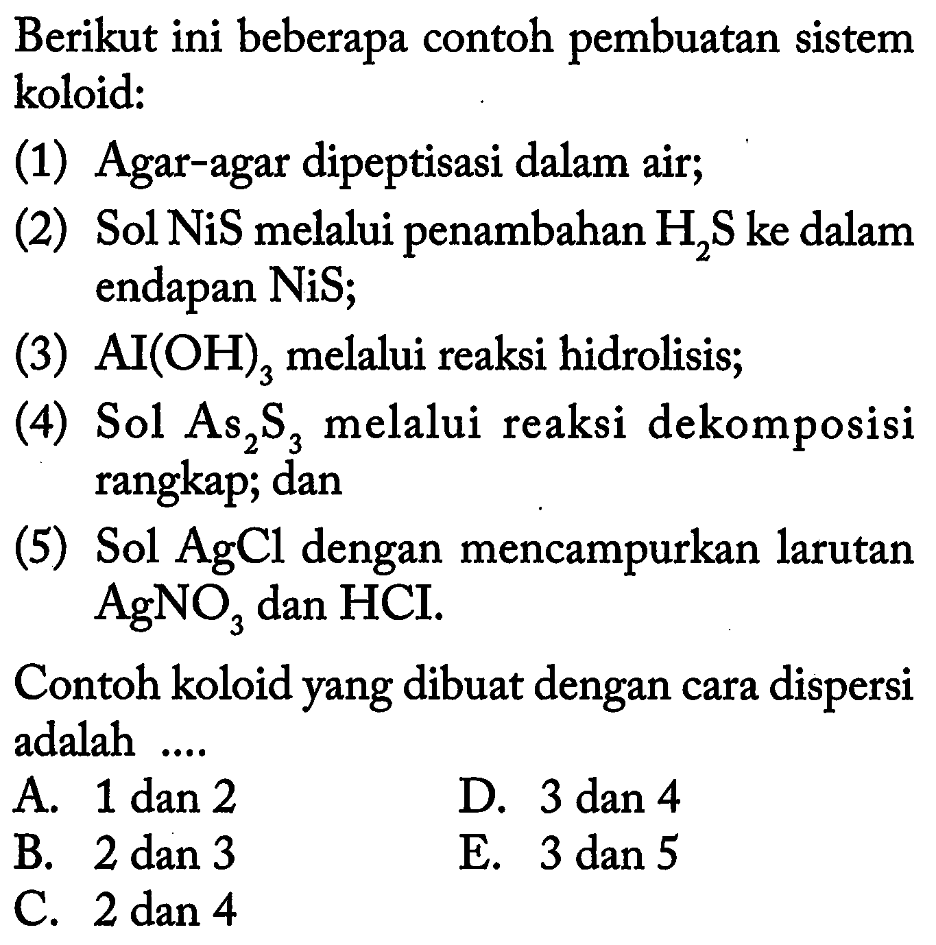 Berikut ini beberapa contoh pembuatan sistem koloid:
(1) Agar-agar dipeptisasi dalam air;
(2) Sol NiS melalui penambahan  H2 S  ke dalam endapan  NiS ;
(3)  AI(OH)3  melalui reaksi hidrolisis;
(4) Sol As  2 S3  melalui reaksi dekomposisi rangkap; dan
(5) Sol  AgCl  dengan mencampurkan larutan  Ag NO3  dan HCI.
Contoh koloid yang dibuat dengan cara dispersi adalah ....
A. 1 dan 2
D. 3 dan 4
B. 2 dan 3
E. 3 dan 5
C.  2 dan 4 