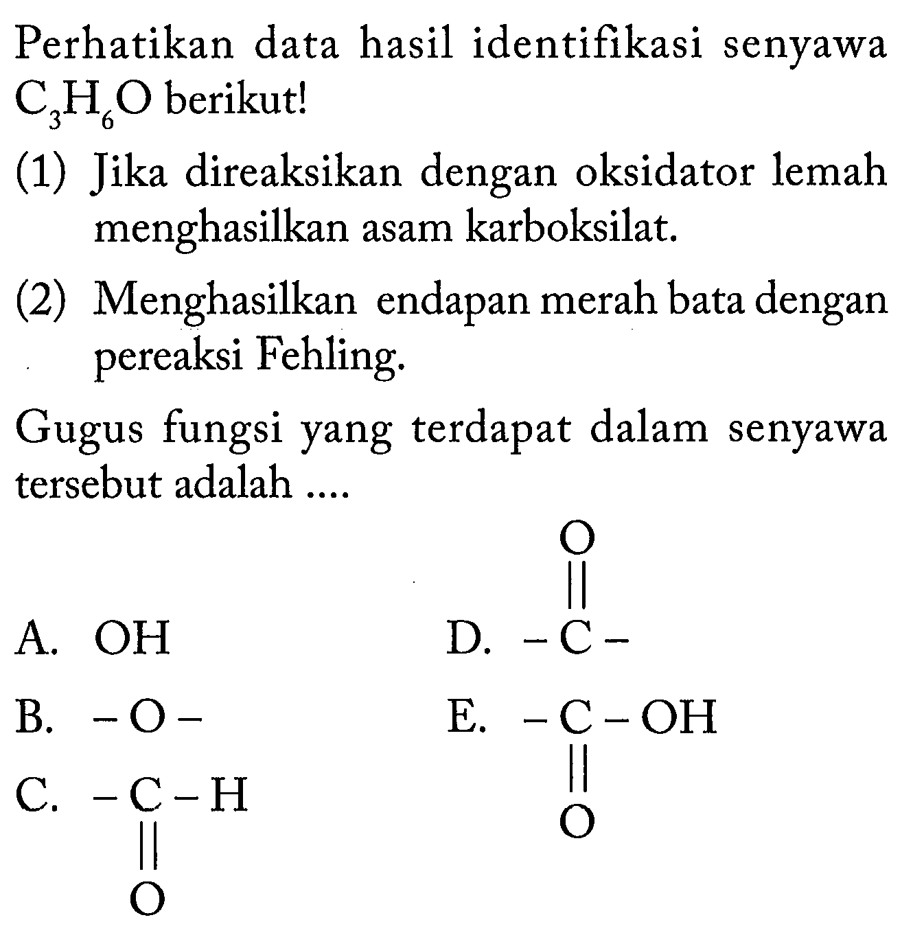 Perhatikan data hasil identifikasi senyawa C3H6O berikut! (1) Jika direaksikan dengan oksidator lemah menghasilkan asam karboksilat. (2) Menghasilkan endapan merah bata dengan pereaksi Fehling. Gugus fungsi yang terdapat dalam senyawa tersebut adalah A. OH D. -C- O B. -O- E. C-OH O C. C-H O