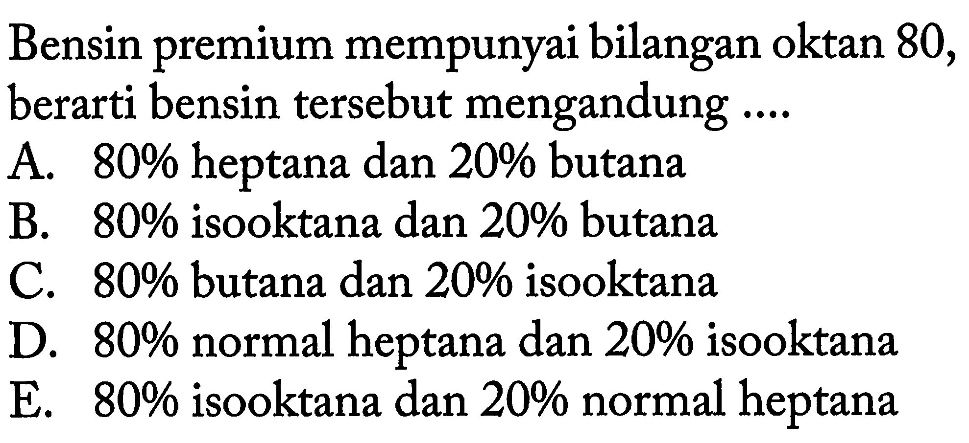 Bensin premium mempunyai bilangan oktan 80, berarti bensin tersebut mengandung ....  A. 80% heptana dan 20% butana B. 80% isooktana dan 20% butana C. 80% butana dan 20% isooktana D. 80% normal heptana dan 20% isooktana E. 80% isooktana dan 20% normal heptana