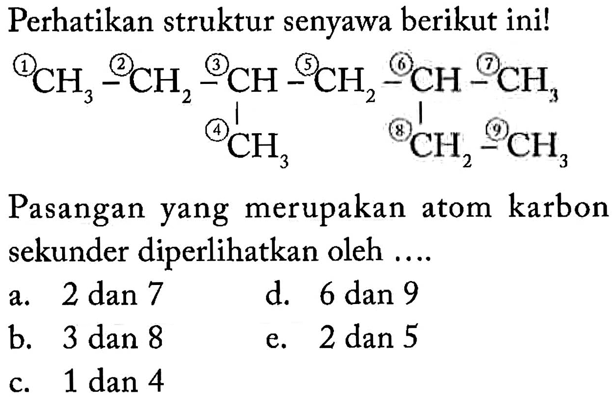 Perhatikan struktur senyawa berikut ini! 1 CH3 - 2 CH2 - 3 CH - 5 CH2 - 6 CH - 7 CH3 4 CH3 8 CH2 - 9 CH3 Pasangan yang merupakan atom karbon sekunder diperlihatkan oleh a. 2 dan 7 d. 6 dan 9 b. 3 dan 8 e. 2 dan 5 b c. 1 dan 4