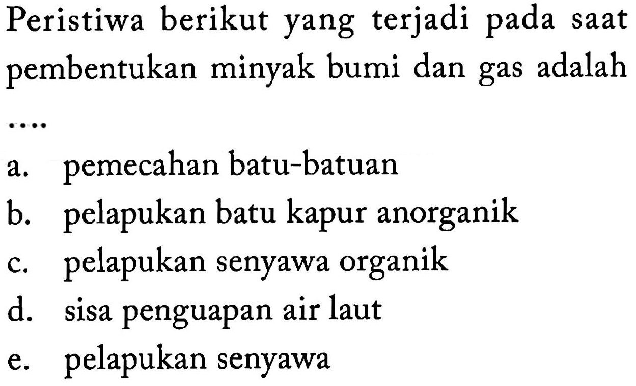 Peristiwa berikut yang terjadi pada saat pembentukan minyak bumi dan gas adalah .... 
a. pemecahan batu-batuan 
b. pelapukan batu kapur anorganik 
c. pelapukan senyawa organik 
d. sisa penguapan air laut 
e. pelapukan senyawa