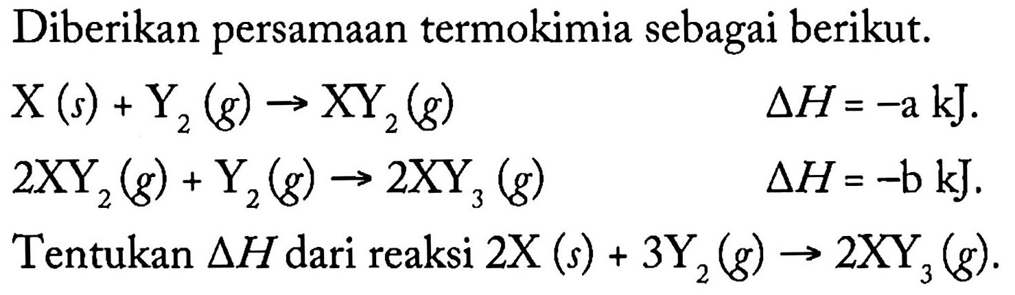 Diberikan persamaan termokimia sebagai berikut. X (s) + Y2 (g) -> XY2 (g) delta H = -a kJ. 2 XY2 (g) + Y2 (g) -> 2 XY3 (g) delta H = -b kJ. Tentukan delta H dari reaksi 2 X (s) + 3 Y2 (g) -> 2 XY3 (g).