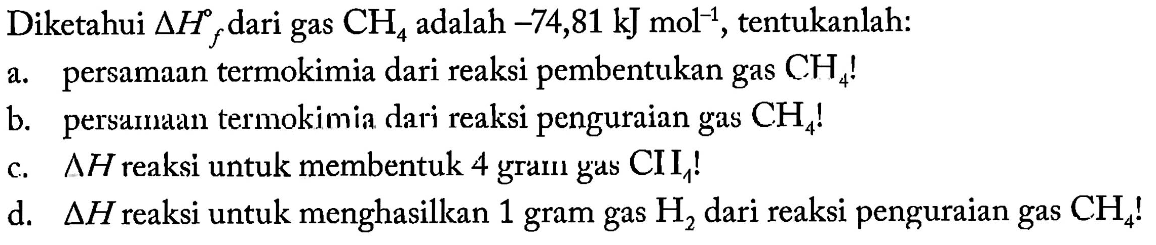 Diketahui delta Hf dari gas CH4 adalah -74,81 kJ mol^(-1), tentukanlah: a. persamaan termokimia dari reaksi pembentukan gas CH4! b. persamaan termokimia dari reaksi penguraian gas CH4 c. delta H reaksi untuk membentuk 4 gram gas CH4! d. delta H reaksi untuk menghasilkan 1 gram gas H2 dari reaksi penguraian gas CH4!