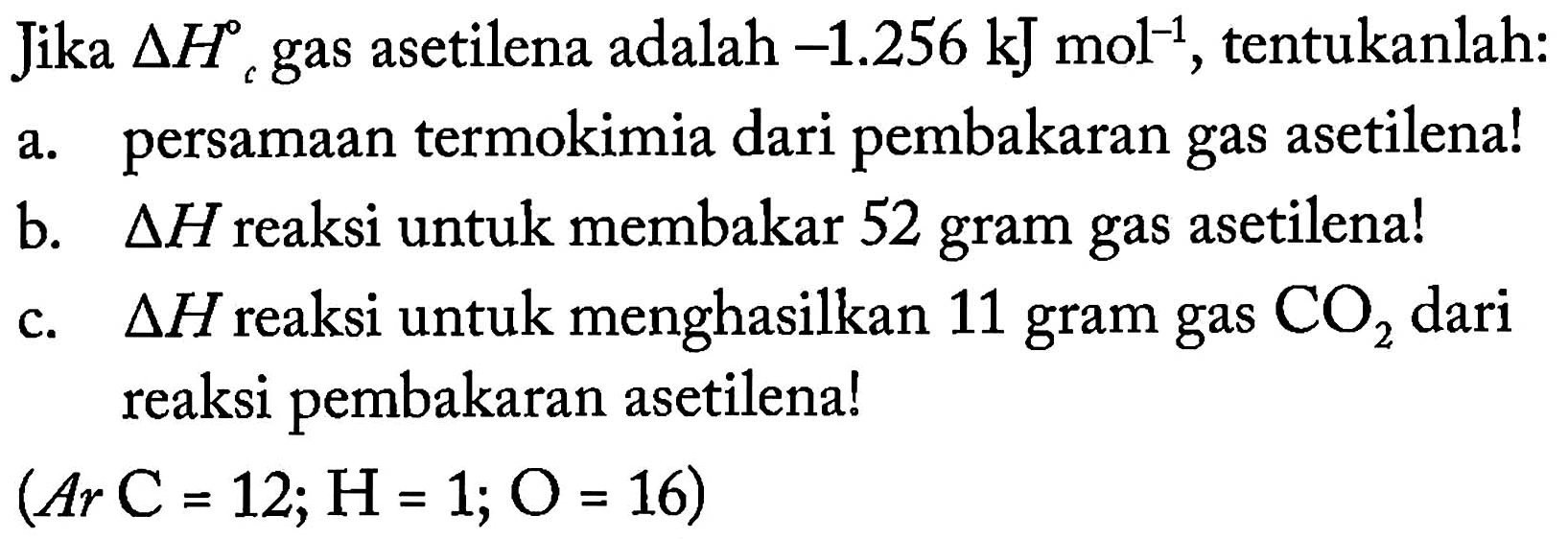 Jika delta Hc gas asetilena adalah -1.256 kJ mol^(-1), tentukanlah: 
a. persamaan termokimia dari pembakaran gas asetilena! 
b. delta H reaksi untuk membakar 52 gram gas asetilena! 
c. delta H reaksi untuk 11 gram gas CO2 dari reaksi pembakaran asetilena! 
(Ar C = 12; H = 1; O = 16) 