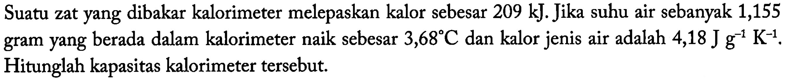 Suatu zat yang dibakar kalorimeter melepaskan kalor sebesar 209 kJ. Jika suhu air sebanyak 1,155 gram yang berada dalam kalorimeter naik sebesar 3,68 C dan kalor jenis air adalah 4,18 J g^(-1) K^(-1). Hitunglah kapasitas kalorimeter tersebut.