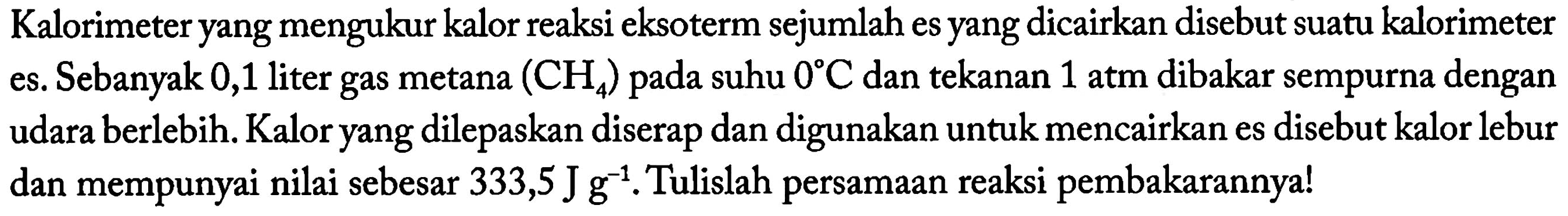 Kalorimeter yang mengukur kalor reaksi eksoterm sejumlah es yang dicairkan disebut suatu kalorimeter es. Sebanyak 0,1 liter gas metana  (CH4) pada suhu 0 C dan tekanan 1 atm dibakar sempurna dengan udara berlebih. Kalor yang dilepaskan diserap dan digunakan untuk mencairkan es disebut kalor lebur dan mempunyai nilai sebesar  333,5 J g^(-1) . Tulislah persamaan reaksi pembakarannya!