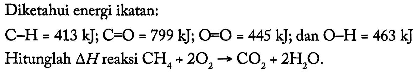 Diketahui energi ikatan: 
C-H = 413 kJ; C=O = 799 kJ; O=O = 445 kJ; dan O-H = 463 kJ 
Hitunglah delta H reaksi CH4 + 2 O2 -> CO2 +2 H2O.