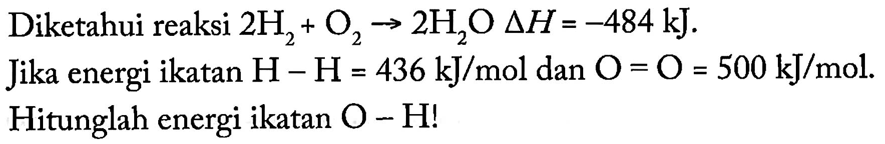 Diketahui reaksi 2 H2 + O2 -> 2 H2O delta H = -484 kJ. 
Jika energi ikatan H - H = 436 kJ/mol dan O = O = 500 kJ/mol. Hitunglah energi ikatan O - H!