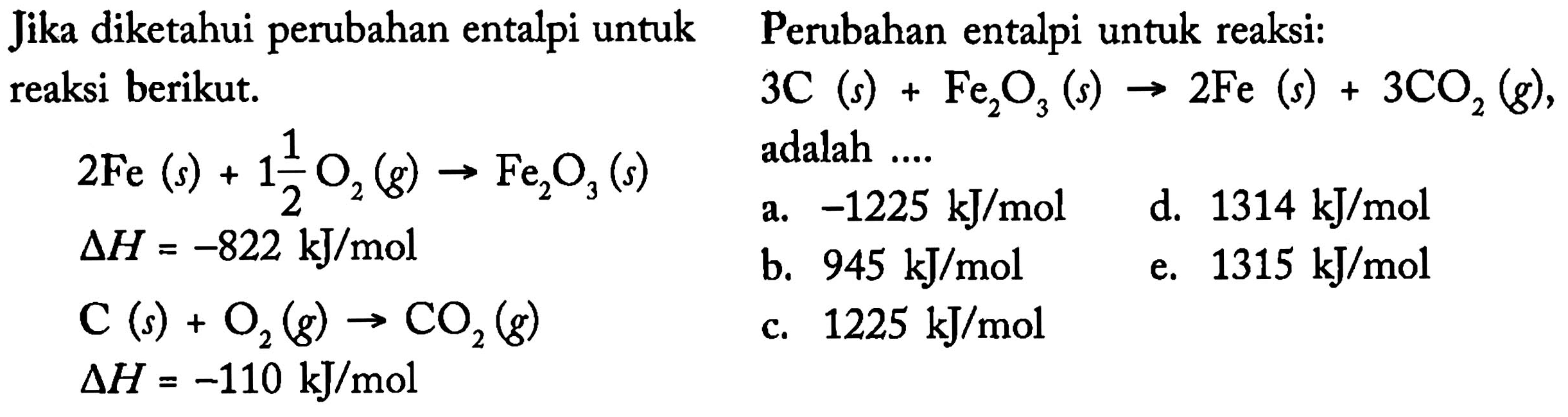 Jika diketahui perubahan entalpi untuk reaksi berikut. 
2 Fe (s) + 1 1/2 O2 (g) -> Fe2O3 (s) 
delta H = -882 kJ/mol 
C (s) + O2 (g) -> CO2 (g) 
delta H = -110 kJ/mol  
Perubahan entalpi untuk reaksi: 
3 C (s) + Fe2O3 (s) -> 2 Fe (s) + 3 CO2 (g), adalah 
