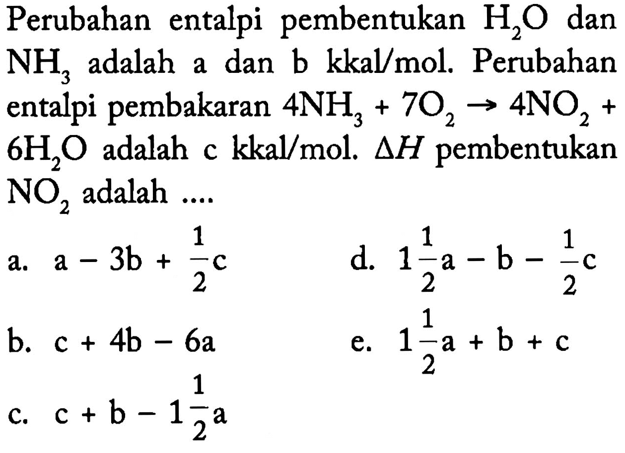 Perubahan entalpi pembentukan H2O dan NH3 adalah a dan b kkal/mol. Perubahan entalpi pembakaran 4 NH3 + 7 O2 -> 4 NO2 + 6 H2O adalah c kkal/mol. delta H pembentukan NO2 adalah