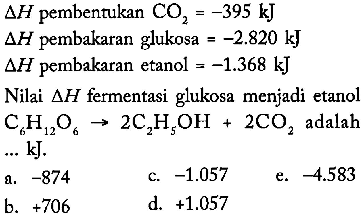 delta H pembentukan CO2 = -395 kJ 
delta H pembakaran glukosa = -2.820 kJ 
delta H pembakaran etanol = -1368 kJ 
Nilai delta H fermentasi glukosa menjadi etanol 
C6H12O6 -> 2 C2H5OH + 2 CO2 adalah ... kJ. 