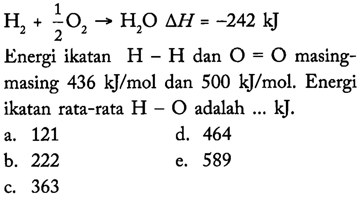 H2+1/2 O2 -> H2 O delta H=-242 kJ Energi ikatan H-H dan O=O masingmasing 436 kJ/mol dan 500 kJ/mol. Energi ikatan rata-rata H-O adalah ... kJ.
