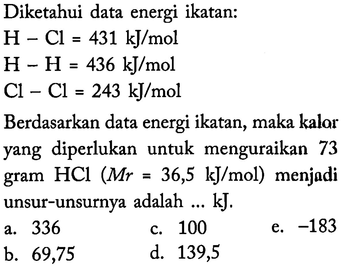 Diketahui data energi ikatan: 
H - Cl = 431 kJ/mol 
H - H = 436 kJ/mol 
Cl - Cl = 243 kJ/mol 
Berdasarkan data energi ikatan, maka kalor yang diperlukan untuk  menguraikan gram 73 HCL (Mr = 36,5 kJ/mol) menjadi unsur-unsurnya adalah ... kJ.