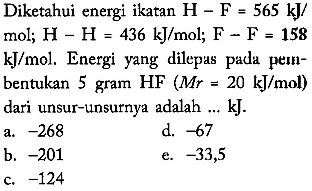 Diketahui energi ikatan H-F=565 kJ/mol; H-H=436 kJ/mol; F-F=158 kJ/mol. Energi yang dilepas pada pernbentukan 5 gram HF(M r=20 kJ/mol) dari unsur-unsurnya adalah ...  kJ.