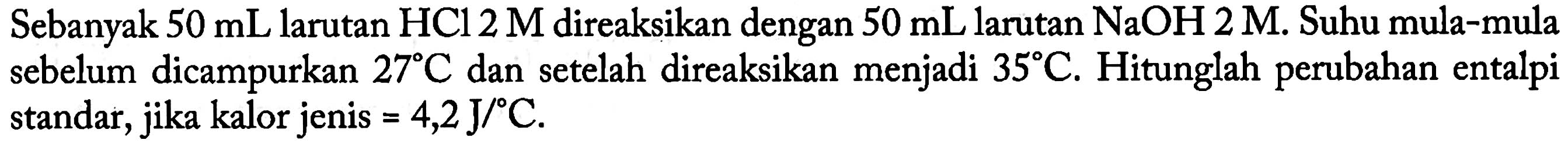 Sebanyak 50 mL larutan HCl 2 M direaksikan dengan 50 mL larutan NaOH 2 M. Suhu mula-mula sebelum dicampurkan 27 C dan setelah direaksikan menjadi 35 C. Hitunglah perubahan entalpi standar, jika kalor jenis = 4,2 J/C.