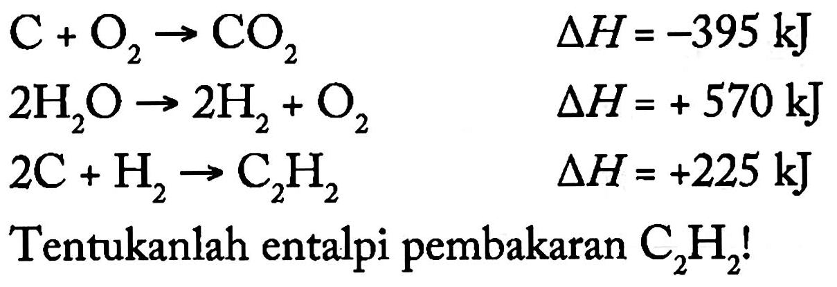 C + O2 - > CO2 delta H=-395 kJ 2H2O - > 2 H2 + O2 delta H=+570 kJ 2C + H2 - > C2H2 delta H=+225 kJ
Tentukanlah entalpi pembakaran C2H2!